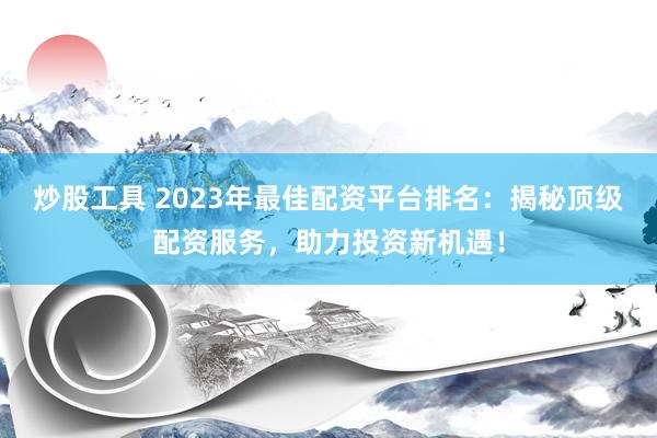 炒股工具 2023年最佳配资平台排名：揭秘顶级配资服务，助力投资新机遇！