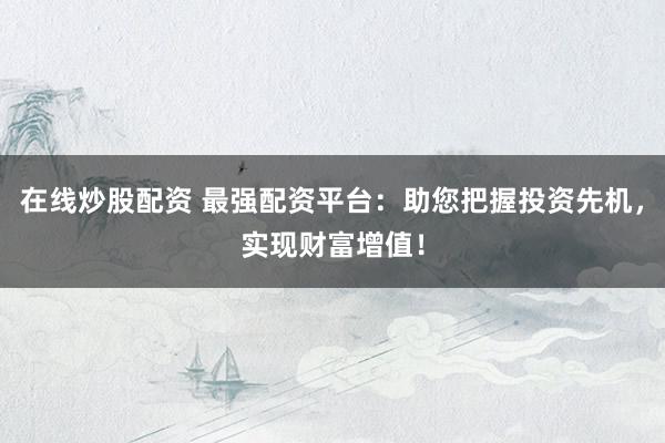 在线炒股配资 最强配资平台：助您把握投资先机，实现财富增值！