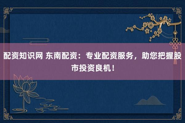 配资知识网 东南配资：专业配资服务，助您把握股市投资良机！