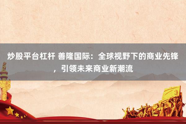 炒股平台杠杆 善隆国际：全球视野下的商业先锋，引领未来商业新潮流