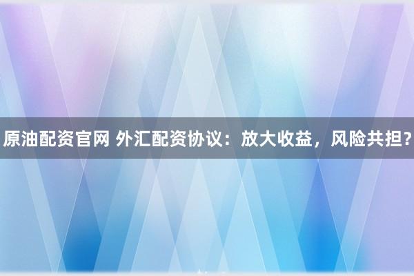 原油配资官网 外汇配资协议：放大收益，风险共担？