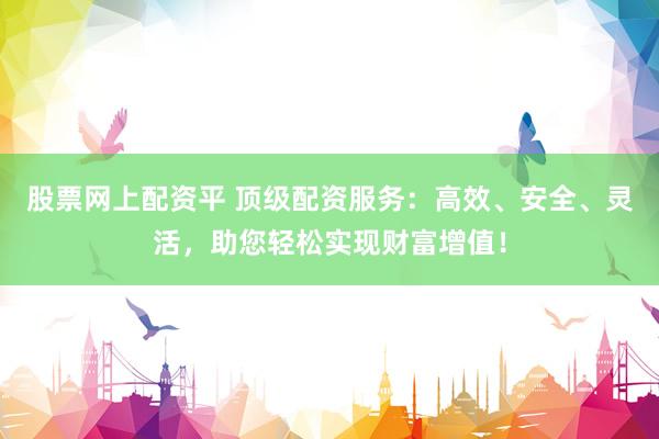 股票网上配资平 顶级配资服务：高效、安全、灵活，助您轻松实现财富增值！