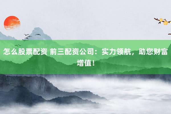 怎么股票配资 前三配资公司：实力领航，助您财富增值！
