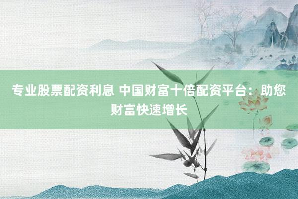 专业股票配资利息 中国财富十倍配资平台：助您财富快速增长