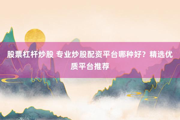 股票杠杆炒股 专业炒股配资平台哪种好？精选优质平台推荐