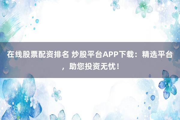 在线股票配资排名 炒股平台APP下载：精选平台，助您投资无忧！