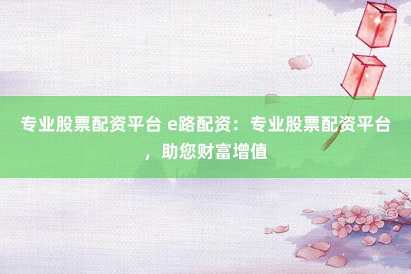 专业股票配资平台 e路配资：专业股票配资平台，助您财富增值