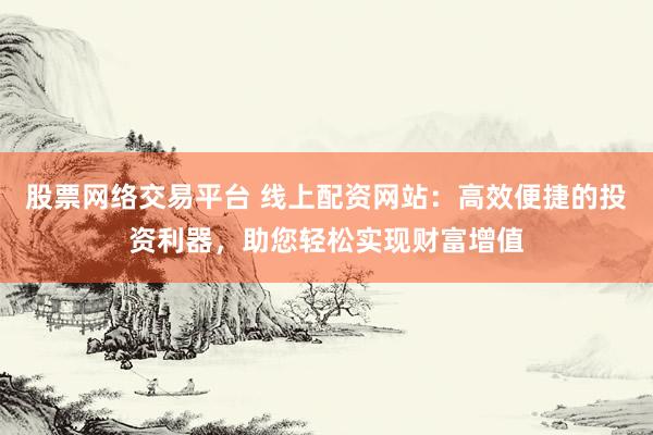 股票网络交易平台 线上配资网站：高效便捷的投资利器，助您轻松实现财富增值
