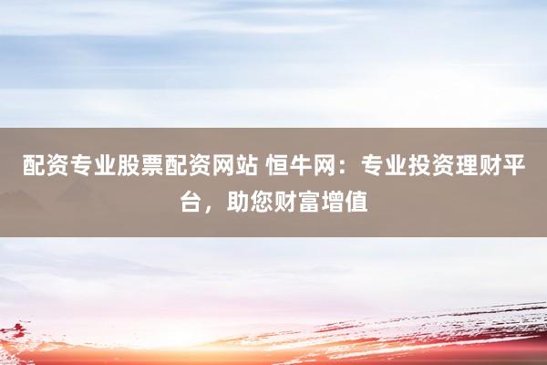 配资专业股票配资网站 恒牛网：专业投资理财平台，助您财富增值