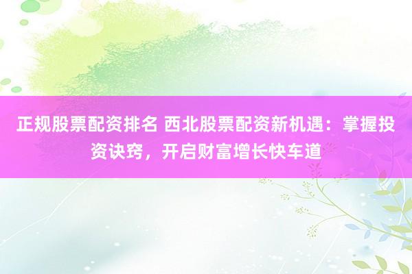 正规股票配资排名 西北股票配资新机遇：掌握投资诀窍，开启财富增长快车道