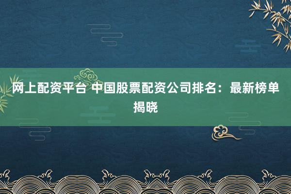 网上配资平台 中国股票配资公司排名：最新榜单揭晓