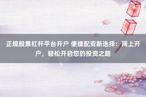 正规股票杠杆平台开户 便捷配资新选择：网上开户，轻松开启您的投资之路