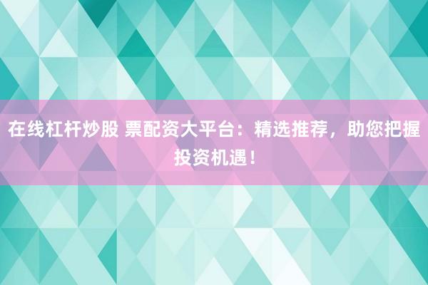 在线杠杆炒股 票配资大平台：精选推荐，助您把握投资机遇！