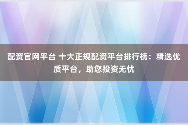 配资官网平台 十大正规配资平台排行榜：精选优质平台，助您投资无忧