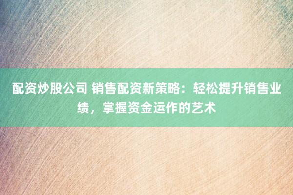配资炒股公司 销售配资新策略：轻松提升销售业绩，掌握资金运作的艺术
