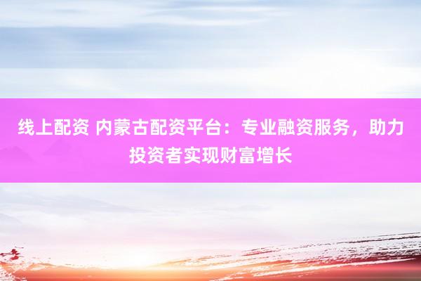 线上配资 内蒙古配资平台：专业融资服务，助力投资者实现财富增长