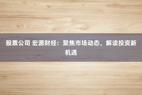 股票公司 宏源财经：聚焦市场动态，解读投资新机遇