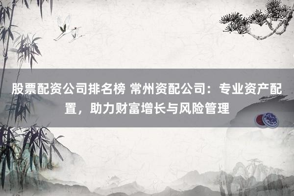 股票配资公司排名榜 常州资配公司：专业资产配置，助力财富增长与风险管理