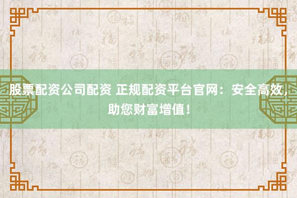 股票配资公司配资 正规配资平台官网：安全高效，助您财富增值！