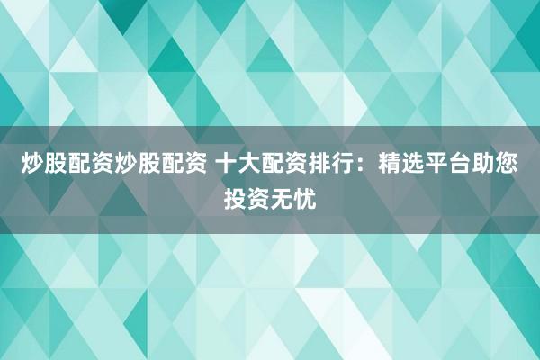 炒股配资炒股配资 十大配资排行：精选平台助您投资无忧