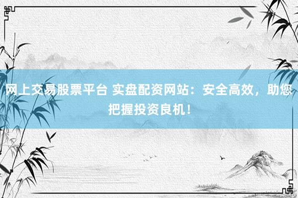 网上交易股票平台 实盘配资网站：安全高效，助您把握投资良机！
