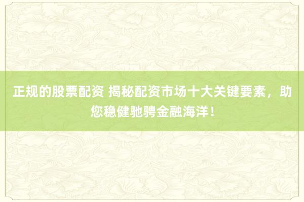 正规的股票配资 揭秘配资市场十大关键要素，助您稳健驰骋金融海洋！