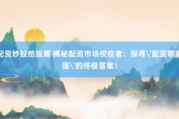 配资炒股给股票 揭秘配资市场佼佼者：探寻'配资哪家强'的终极答案！