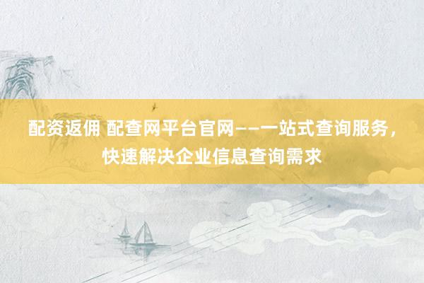 配资返佣 配查网平台官网——一站式查询服务，快速解决企业信息查询需求