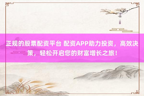 正规的股票配资平台 配资APP助力投资，高效决策，轻松开启您的财富增长之旅！