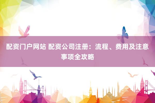 配资门户网站 配资公司注册：流程、费用及注意事项全攻略