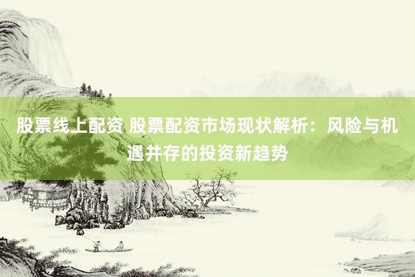 股票线上配资 股票配资市场现状解析：风险与机遇并存的投资新趋势