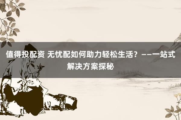 值得投配资 无忧配如何助力轻松生活？——一站式解决方案探秘