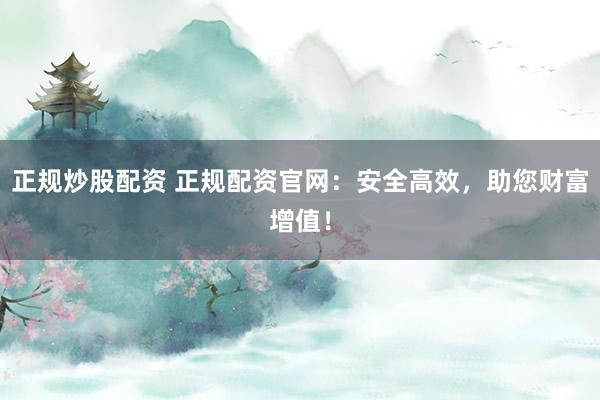 正规炒股配资 正规配资官网：安全高效，助您财富增值！