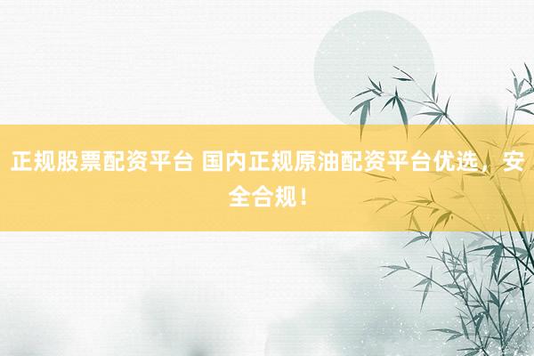 正规股票配资平台 国内正规原油配资平台优选，安全合规！