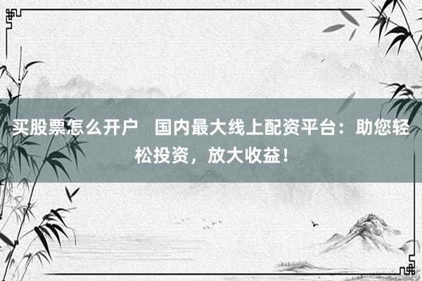 买股票怎么开户   国内最大线上配资平台：助您轻松投资，放大收益！