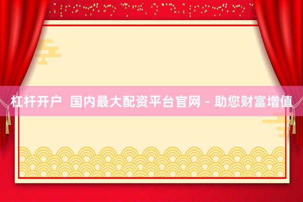 杠杆开户  国内最大配资平台官网 - 助您财富增值