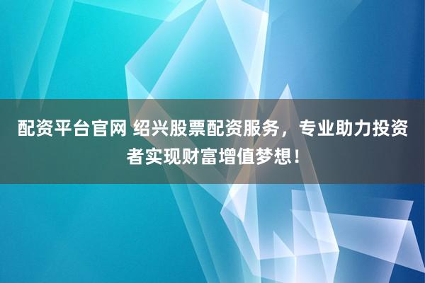 配资平台官网 绍兴股票配资服务，专业助力投资者实现财富增值梦想！