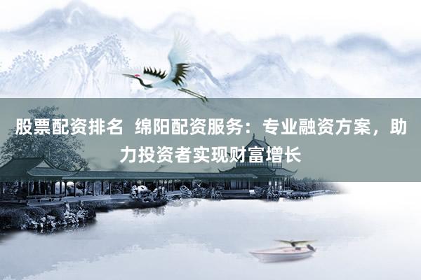 股票配资排名  绵阳配资服务：专业融资方案，助力投资者实现财富增长