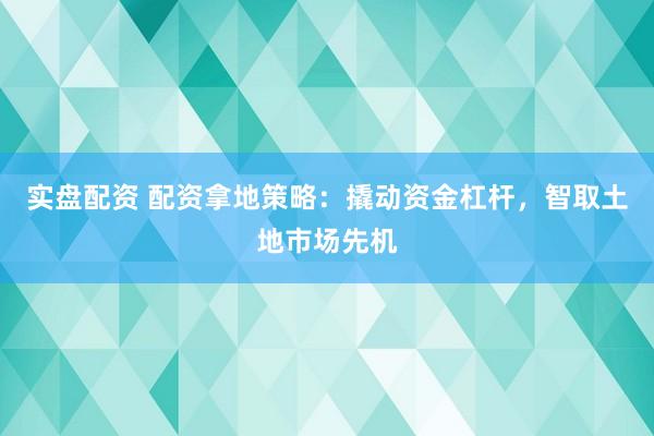 实盘配资 配资拿地策略：撬动资金杠杆，智取土地市场先机