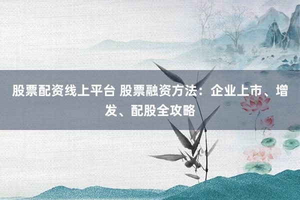 股票配资线上平台 股票融资方法：企业上市、增发、配股全攻略