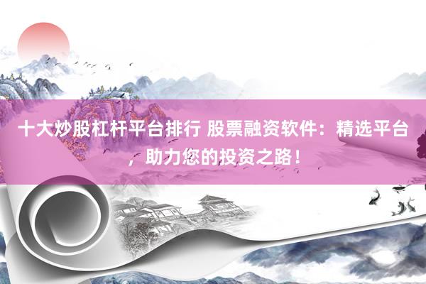 十大炒股杠杆平台排行 股票融资软件：精选平台，助力您的投资之路！
