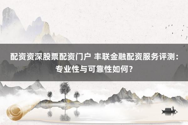 配资资深股票配资门户 丰联金融配资服务评测：专业性与可靠性如何？
