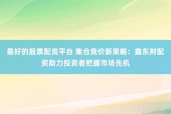 最好的股票配资平台 集合竞价新策略：鑫东财配资助力投资者把握市场先机