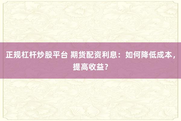 正规杠杆炒股平台 期货配资利息：如何降低成本，提高收益？