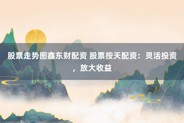 股票走势图鑫东财配资 股票按天配资：灵活投资，放大收益