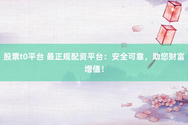 股票t0平台 最正规配资平台：安全可靠，助您财富增值！