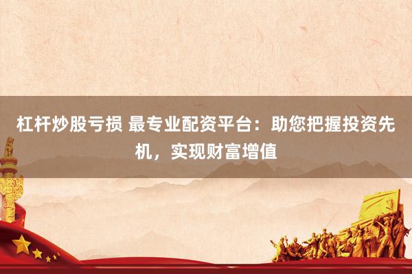 杠杆炒股亏损 最专业配资平台：助您把握投资先机，实现财富增值