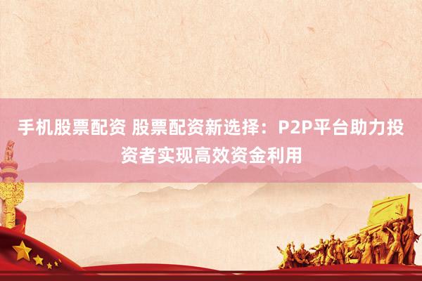 手机股票配资 股票配资新选择：P2P平台助力投资者实现高效资金利用