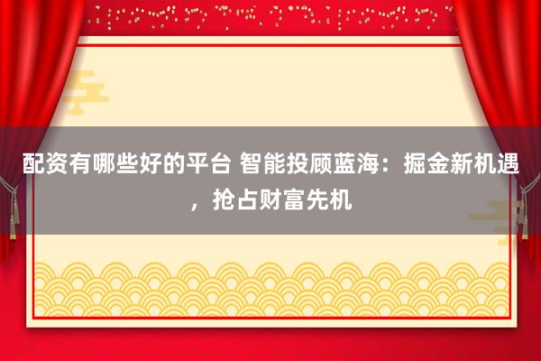配资有哪些好的平台 智能投顾蓝海：掘金新机遇，抢占财富先机