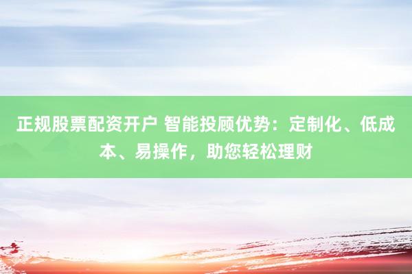 正规股票配资开户 智能投顾优势：定制化、低成本、易操作，助您轻松理财